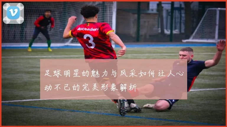 足球明星的魅力与风采如何让人心动不已的完美形象解析