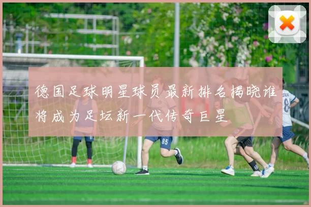 德国足球明星球员最新排名揭晓谁将成为足坛新一代传奇巨星