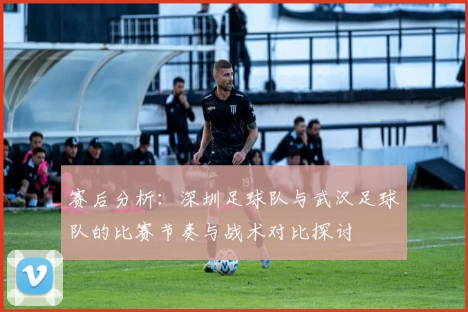 赛后分析：深圳足球队与武汉足球队的比赛节奏与战术对比探讨