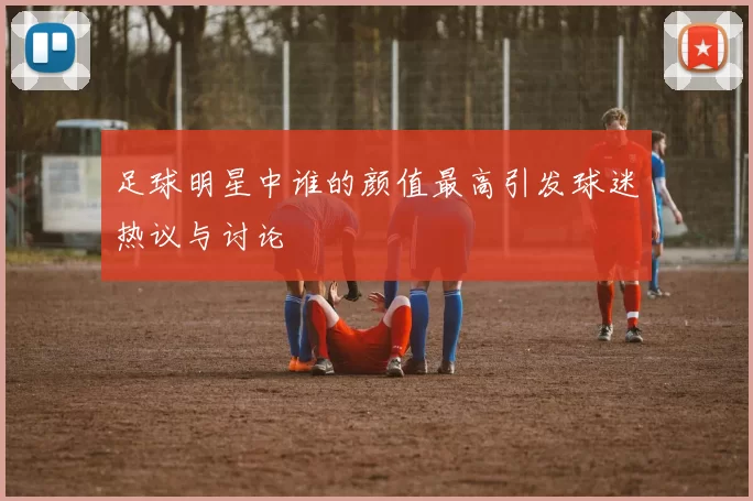 足球明星中谁的颜值最高引发球迷热议与讨论