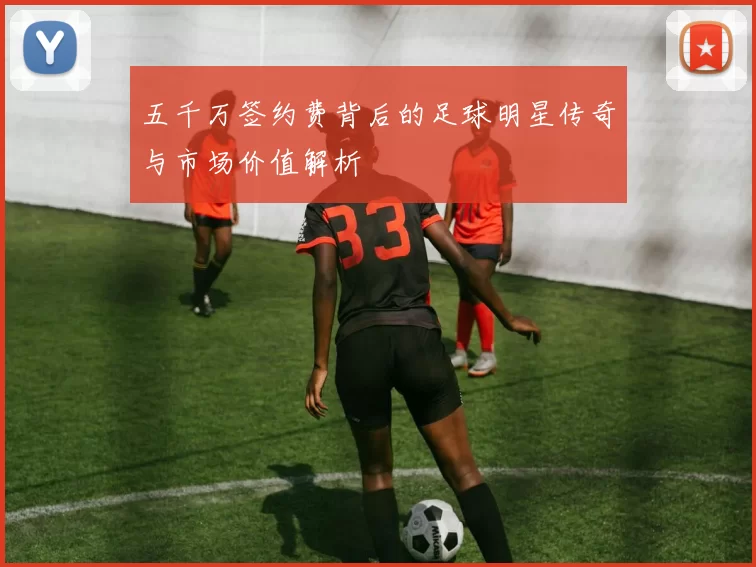 五千万签约费背后的足球明星传奇与市场价值解析