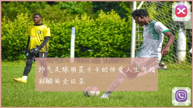 帅气足球明星卡卡的传奇人生与精彩瞬间全记录