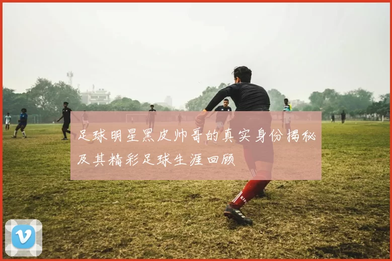 足球明星黑皮帅哥的真实身份揭秘及其精彩足球生涯回顾