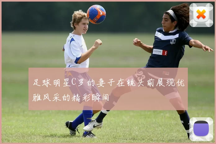 足球明星C罗的妻子在镜头前展现优雅风采的精彩瞬间
