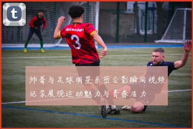 帅哥与足球明星亲密合影瞬间视频记录展现运动魅力与青春活力