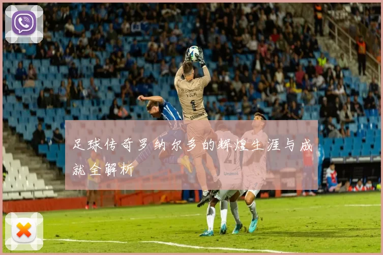 足球传奇罗纳尔多的辉煌生涯与成就全解析