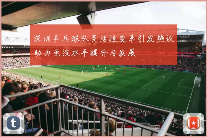 深圳乒乓球队灵活性变革引发热议助力竞技水平提升与发展