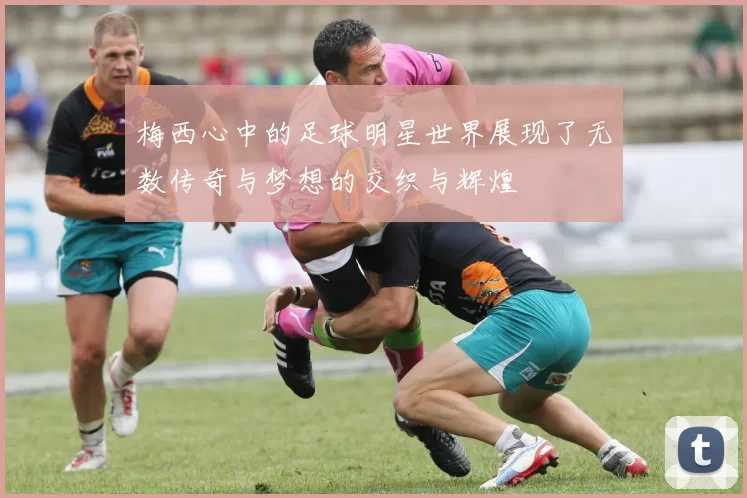 梅西心中的足球明星世界展现了无数传奇与梦想的交织与辉煌