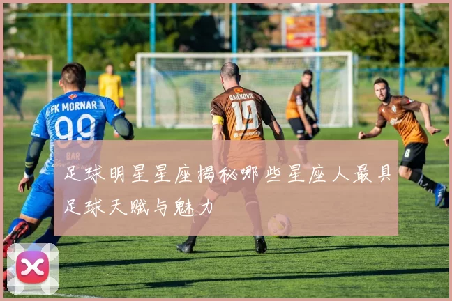 足球明星星座揭秘哪些星座人最具足球天赋与魅力