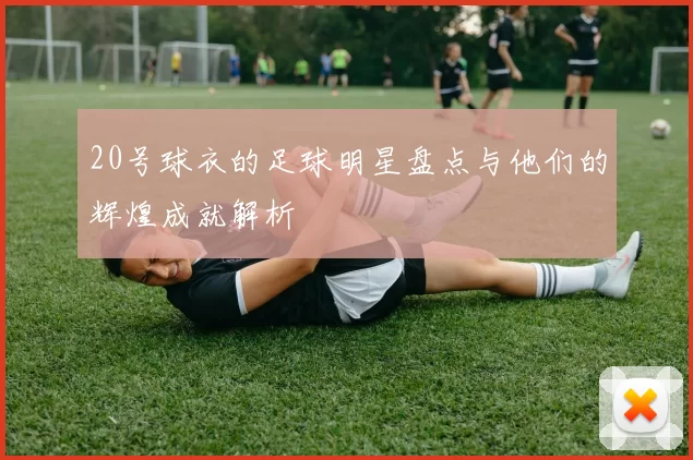 20号球衣的足球明星盘点与他们的辉煌成就解析