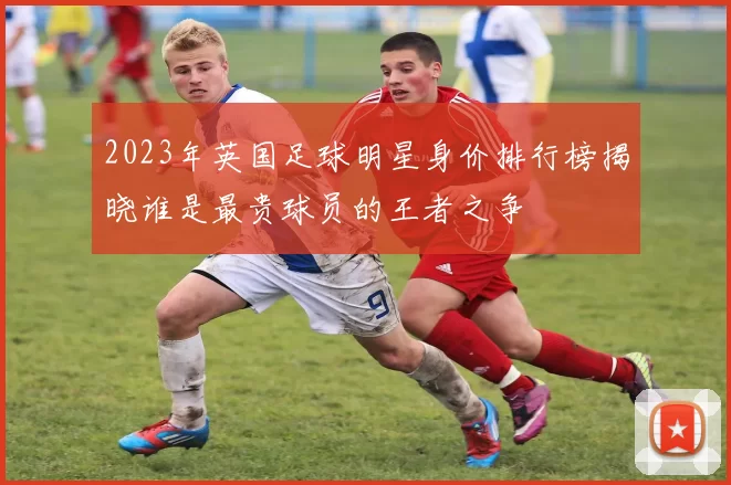 2023年英国足球明星身价排行榜揭晓谁是最贵球员的王者之争