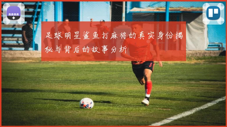 足球明星鲨鱼打麻将的真实身份揭秘与背后的故事分析