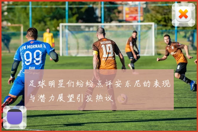 足球明星们纷纷点评安东尼的表现与潜力展望引发热议
