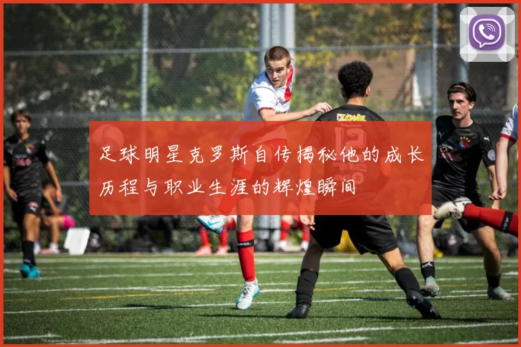 足球明星克罗斯自传揭秘他的成长历程与职业生涯的辉煌瞬间