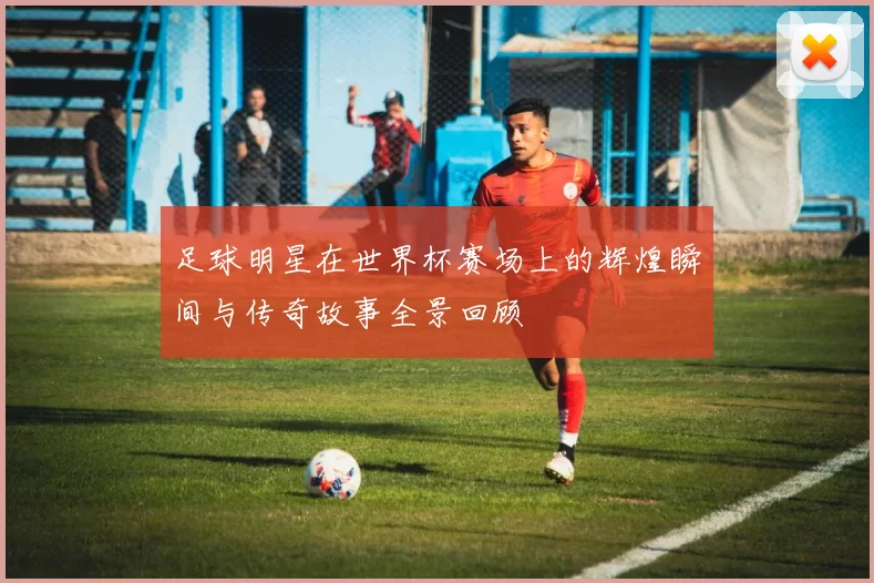 足球明星在世界杯赛场上的辉煌瞬间与传奇故事全景回顾