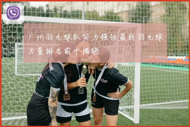 广州羽毛球队实力强劲最新羽毛球力量排名前十揭晓