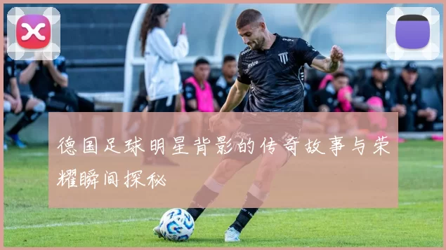 德国足球明星背影的传奇故事与荣耀瞬间探秘