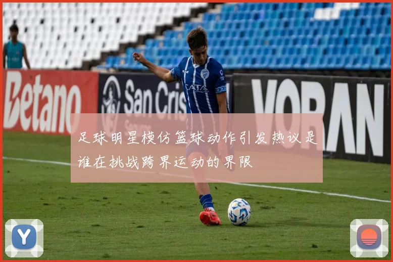 足球明星模仿篮球动作引发热议是谁在挑战跨界运动的界限