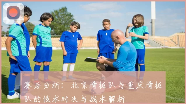 赛后分析：北京滑板队与重庆滑板队的技术对决与战术解析