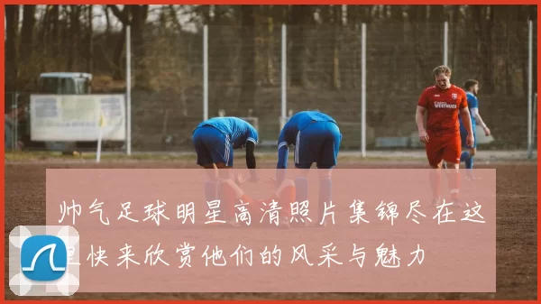 帅气足球明星高清照片集锦尽在这里快来欣赏他们的风采与魅力