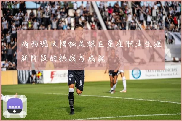 梅西现状揭秘足球巨星在职业生涯新阶段的挑战与成就
