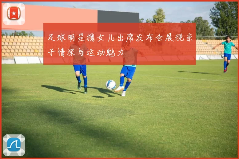 足球明星携女儿出席发布会展现亲子情深与运动魅力