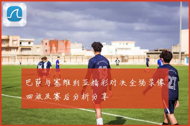 巴萨与塞维利亚精彩对决全场录像回放及赛后分析分享