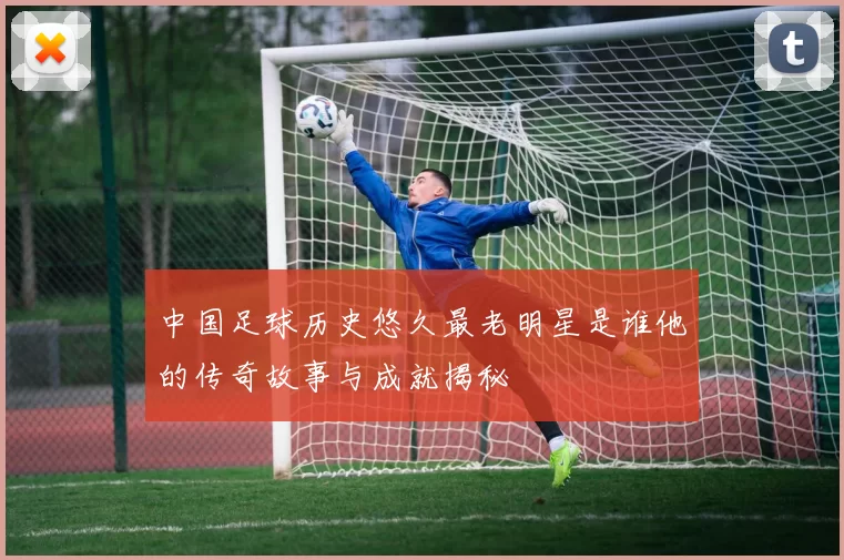 中国足球历史悠久最老明星是谁他的传奇故事与成就揭秘