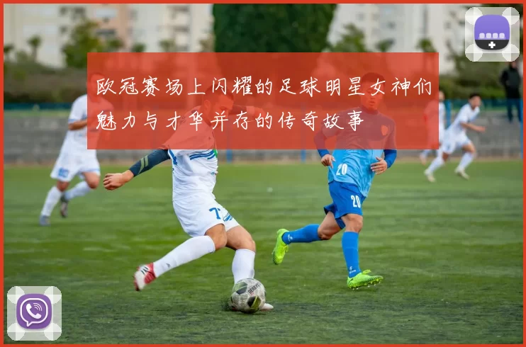 欧冠赛场上闪耀的足球明星女神们魅力与才华并存的传奇故事