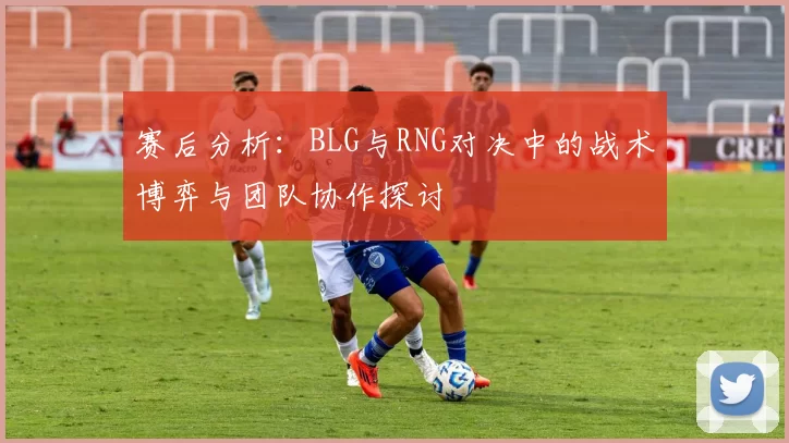 赛后分析：BLG与RNG对决中的战术博弈与团队协作探讨