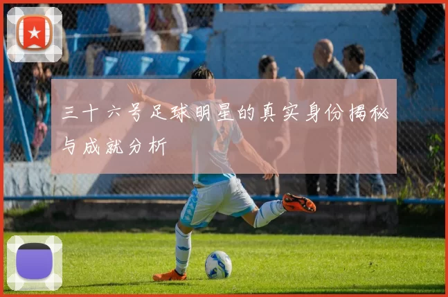 三十六号足球明星的真实身份揭秘与成就分析