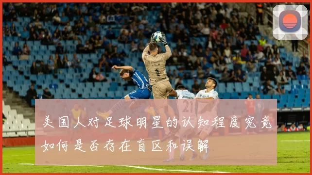 美国人对足球明星的认知程度究竟如何是否存在盲区和误解
