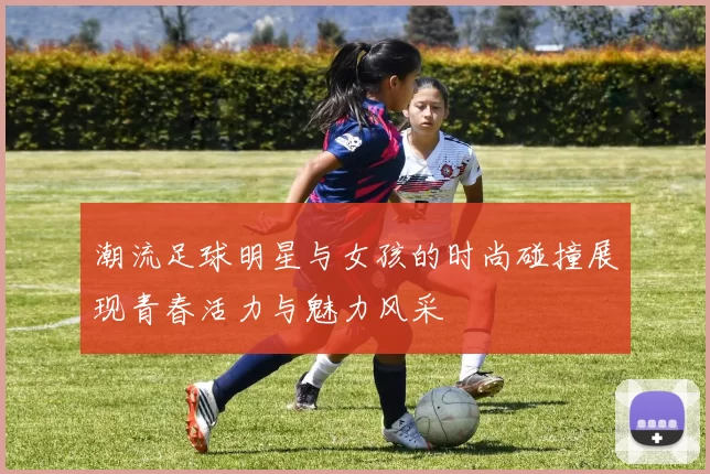 潮流足球明星与女孩的时尚碰撞展现青春活力与魅力风采