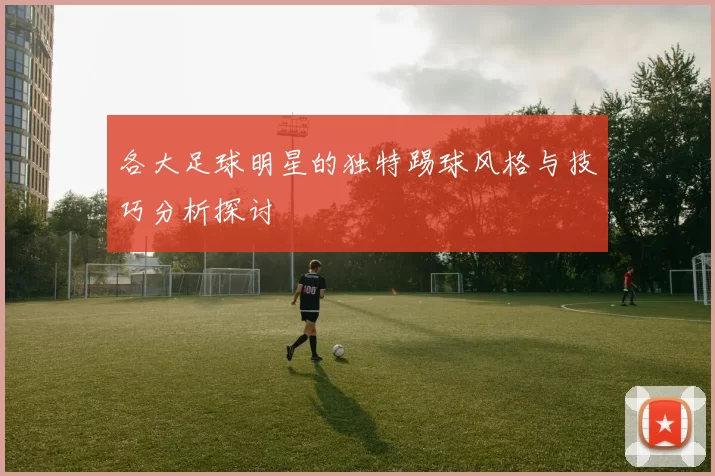 各大足球明星的独特踢球风格与技巧分析探讨