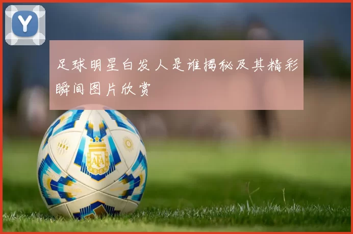 足球明星白发人是谁揭秘及其精彩瞬间图片欣赏