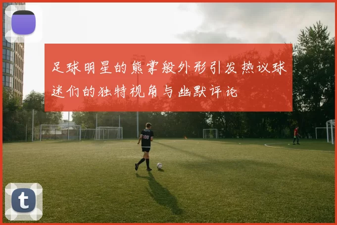 足球明星的熊掌般外形引发热议球迷们的独特视角与幽默评论