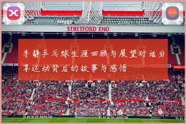李静乒乓球生涯回顾与展望对话分享运动背后的故事与感悟