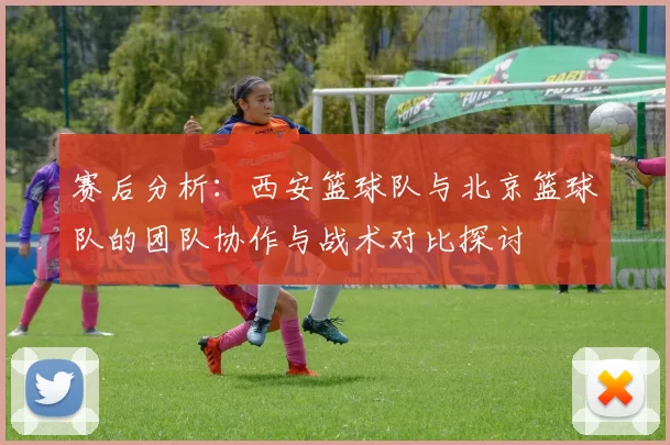 赛后分析：西安篮球队与北京篮球队的团队协作与战术对比探讨