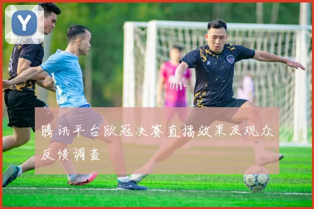 腾讯平台欧冠决赛直播效果及观众反馈调查