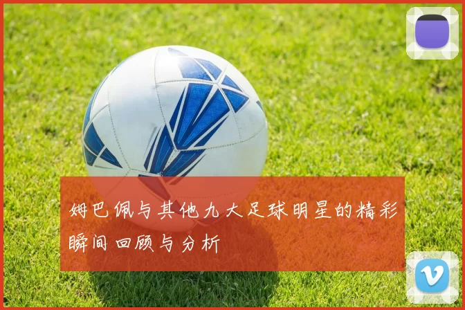 姆巴佩与其他九大足球明星的精彩瞬间回顾与分析