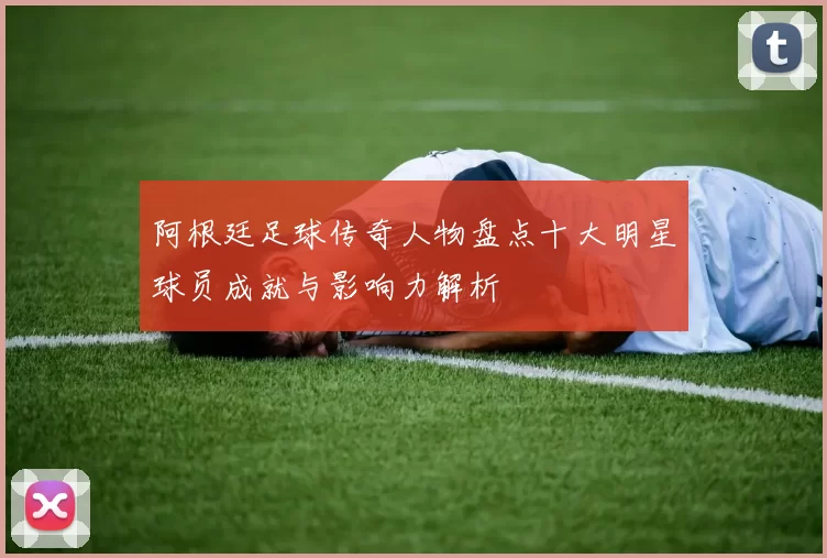 阿根廷足球传奇人物盘点十大明星球员成就与影响力解析