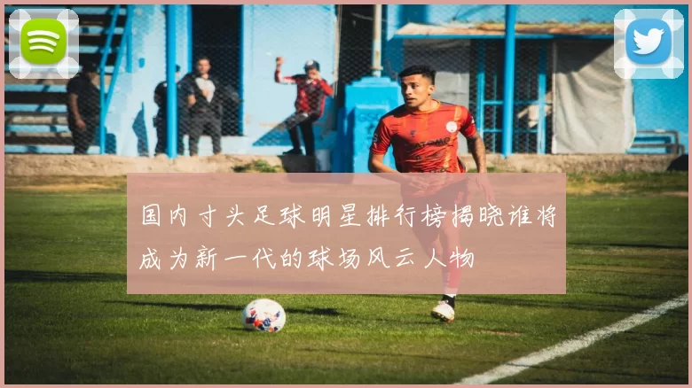 国内寸头足球明星排行榜揭晓谁将成为新一代的球场风云人物