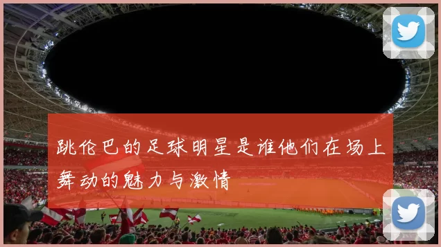 跳伦巴的足球明星是谁他们在场上舞动的魅力与激情