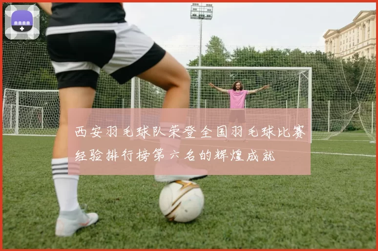 西安羽毛球队荣登全国羽毛球比赛经验排行榜第六名的辉煌成就