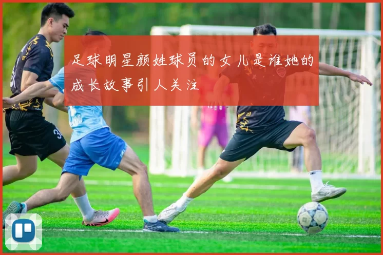 足球明星颜姓球员的女儿是谁她的成长故事引人关注