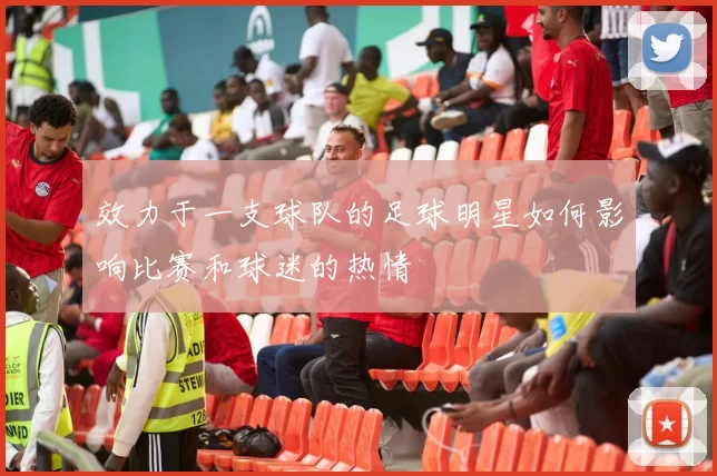 效力于一支球队的足球明星如何影响比赛和球迷的热情