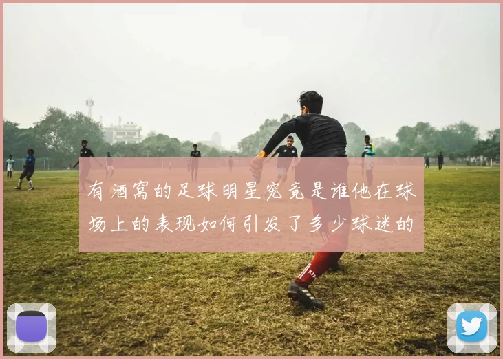 有酒窝的足球明星究竟是谁他在球场上的表现如何引发了多少球迷的关注