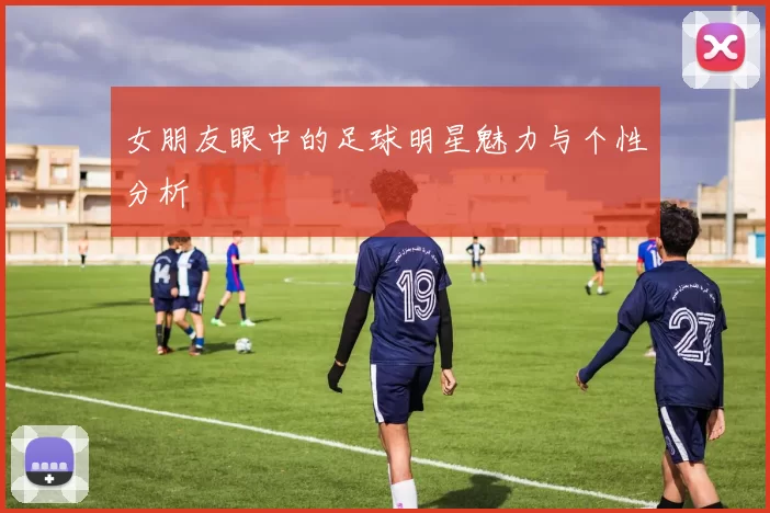 女朋友眼中的足球明星魅力与个性分析