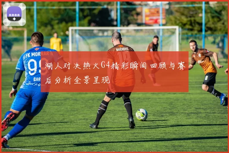 湖人对决热火G4精彩瞬间回顾与赛后分析全景呈现