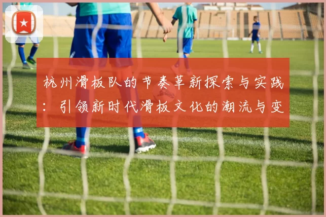 杭州滑板队的节奏革新探索与实践：引领新时代滑板文化的潮流与变革